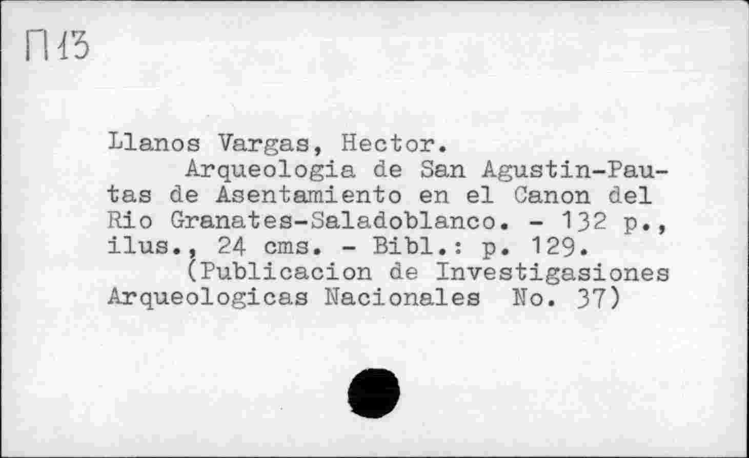 ﻿Llanos Vargas, Hector.
Arqueologia de San Agustin-Pau-tas de Asentamiento en el Canon del Rio Granates-Saladoblanco. - 132 p., ilus., 24 cms. - Bibl.: p. 129.
(Publicacion de Investigasiones Arqueologicas Nacionales No. 37)